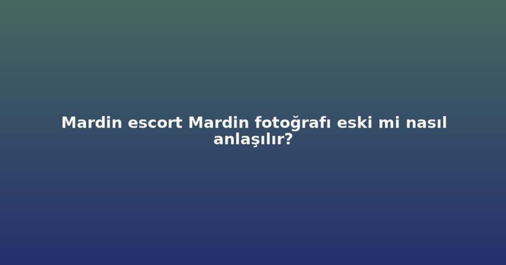 Mardin escort Mardin fotoğrafı eski mi nasıl anlaşılır?
