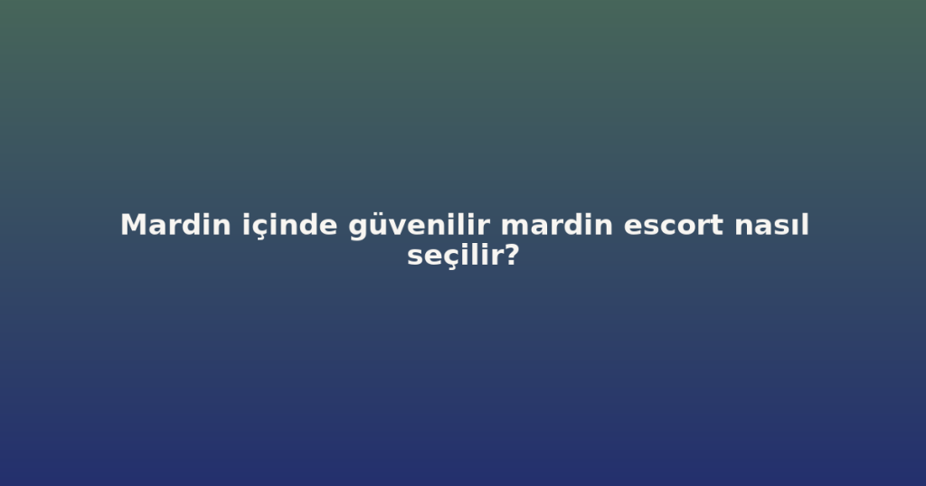 Mardin içinde güvenilir mardin escort nasıl seçilir?